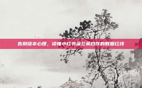 告别侥幸心理,读懂小红书蒲公英合作的数据红线