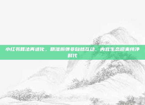 小红书算法再进化,精准拆弹非自然互动,内容生态迎来纯净时代