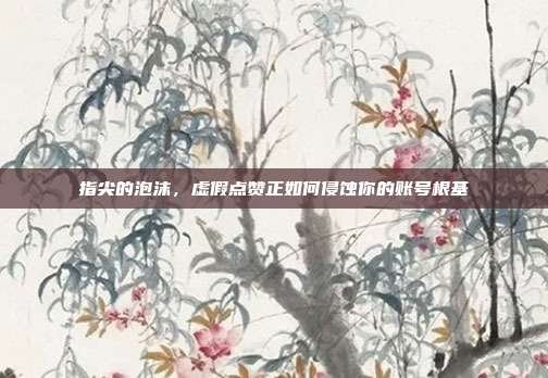 指尖的泡沫，虚假点赞正如何侵蚀你的账号根基