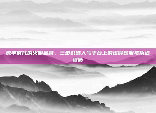 数字时代的火眼金睛,三步识破人气平台上的虚假客服与伪造资质