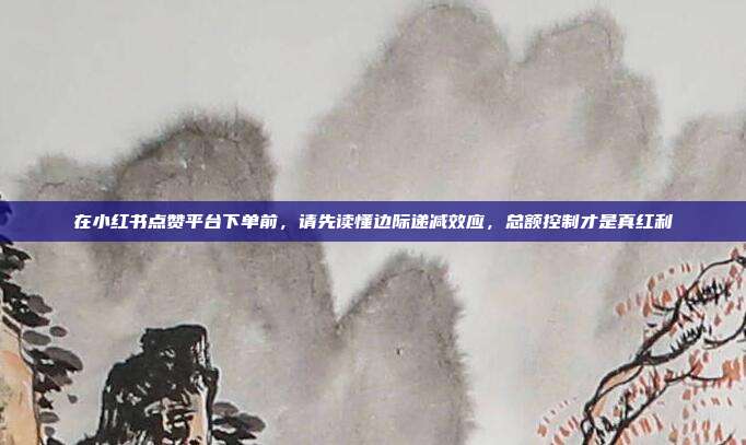 在小红书点赞平台下单前，请先读懂边际递减效应，总额控制才是真红利
