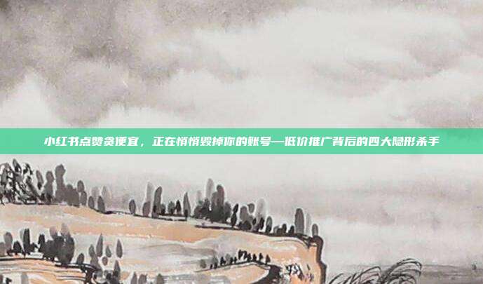 小红书点赞贪便宜,正在悄悄毁掉你的账号—低价推广背后的四大隐形杀手