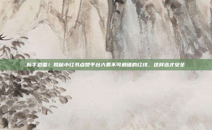新手避雷!揭秘小红书点赞平台六条不可触碰的红线,这样选才安全
