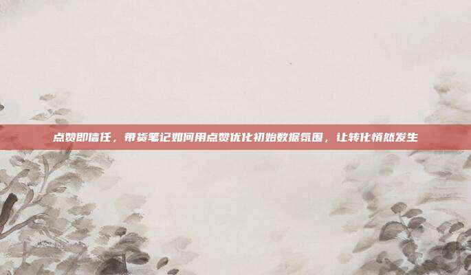 点赞即信任,带货笔记如何用点赞优化初始数据氛围,让转化悄然发生