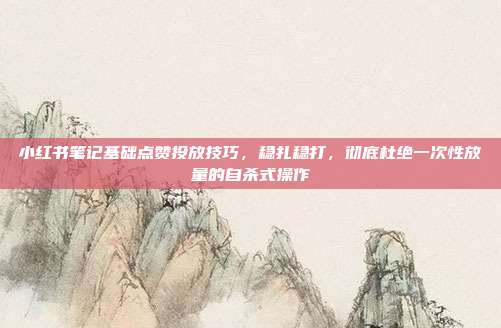 小红书笔记基础点赞投放技巧，稳扎稳打，彻底杜绝一次性放量的自杀式操作