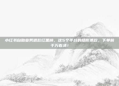 小红书自助业务退款红黑榜,这5个平台的隐形条款,下单前千万看清!
