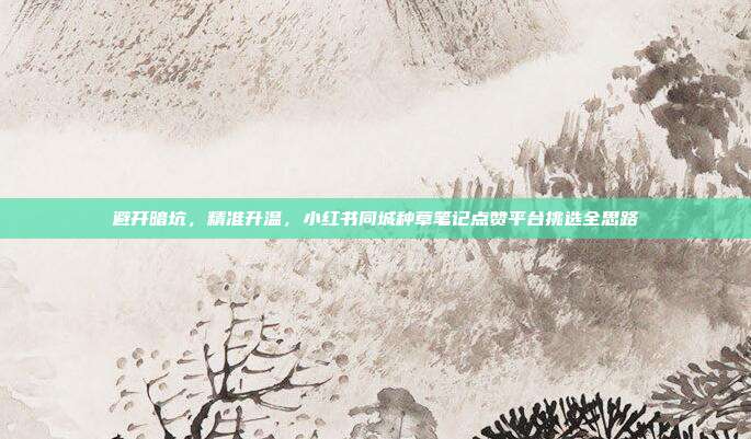 避开暗坑，精准升温，小红书同城种草笔记点赞平台挑选全思路