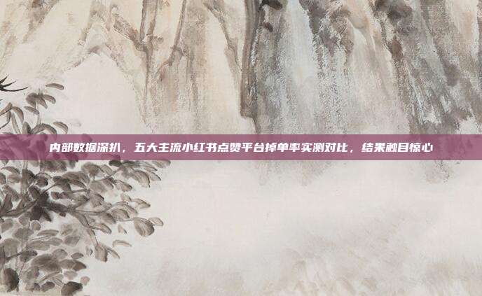 内部数据深扒，五大主流小红书点赞平台掉单率实测对比，结果触目惊心