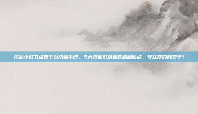 揭秘小红书点赞平台防骗手册,5大特征识别卷款跑路站点,守住你的钱袋子!