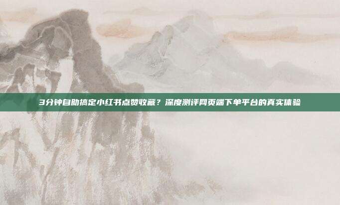 3分钟自助搞定小红书点赞收藏?深度测评网页端下单平台的真实体验