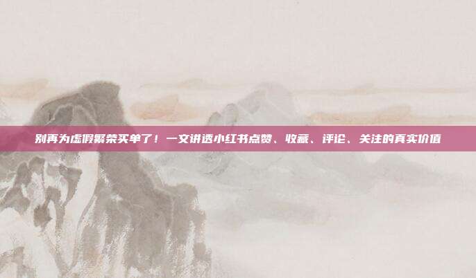 别再为虚假繁荣买单了!一文讲透小红书点赞、收藏、评论、关注的真实价值
