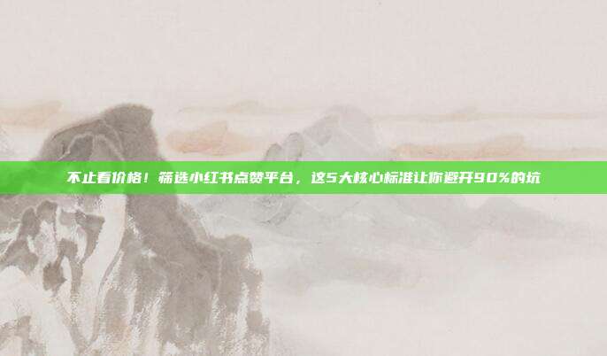 不止看价格!筛选小红书点赞平台,这5大核心标准让你避开90%的坑