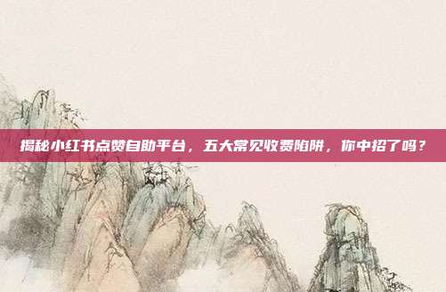 揭秘小红书点赞自助平台,五大常见收费陷阱,你中招了吗?