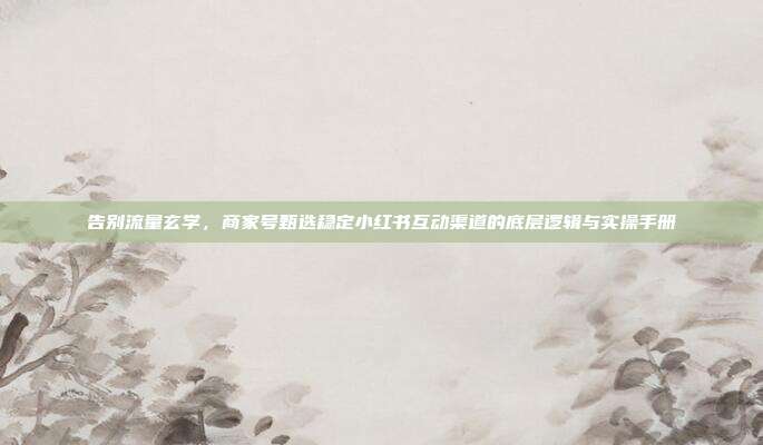 告别流量玄学,商家号甄选稳定小红书互动渠道的底层逻辑与实操手册