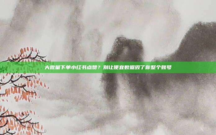 大批量下单小红书点赞?别让便宜数据毁了你整个账号