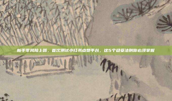 新手零风险上路，首次测试小红书点赞平台，这5个稳妥法则你必须掌握