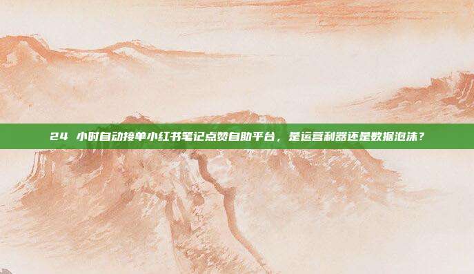 24 小时自动接单小红书笔记点赞自助平台，是运营利器还是数据泡沫？