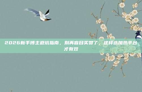 2026新手博主避坑指南,别再盲目买赞了,这样选加热平台才有效