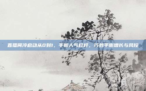 直播间冷启动从0到1,手握人气杠杆,巧妙平衡增长与风控