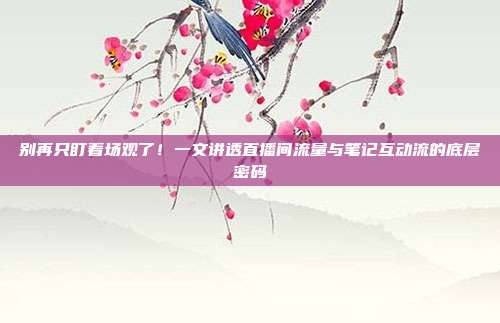 别再只盯着场观了!一文讲透直播间流量与笔记互动流的底层密码