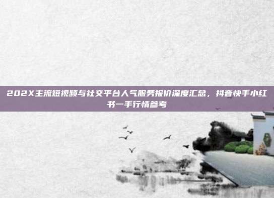 202X主流短视频与社交平台人气服务报价深度汇总,抖音快手小红书一手行情参考