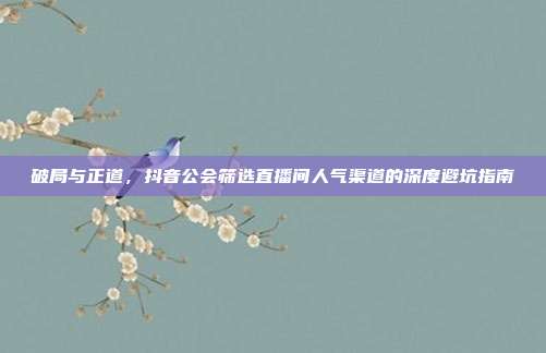 破局与正道，抖音公会筛选直播间人气渠道的深度避坑指南
