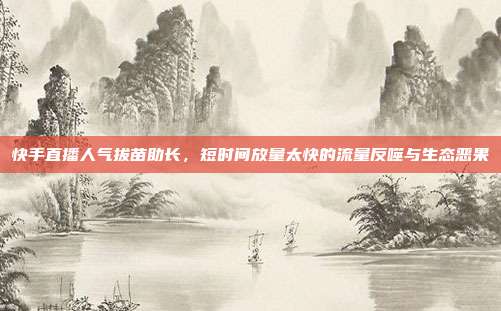 快手直播人气拔苗助长,短时间放量太快的流量反噬与生态恶果