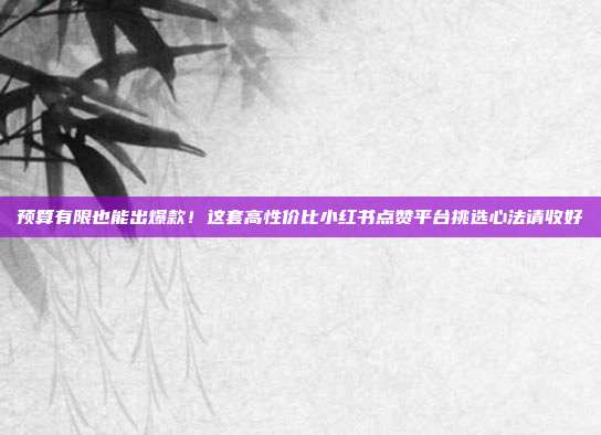 预算有限也能出爆款！这套高性价比小红书点赞平台挑选心法请收好