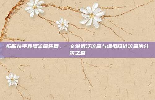 拆解快手直播流量迷局,一文讲透泛流量与模拟精准流量的分辨之道
