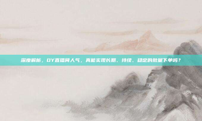 深度解析,DY直播间人气,真能实现长期、持续、稳定的批量下单吗?