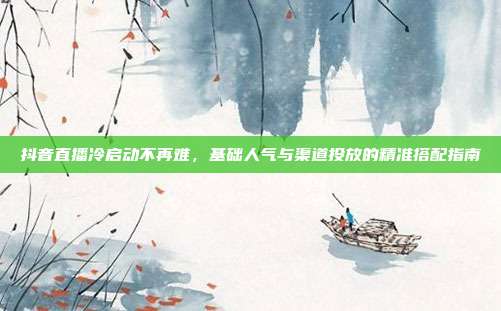 抖音直播冷启动不再难，基础人气与渠道投放的精准搭配指南