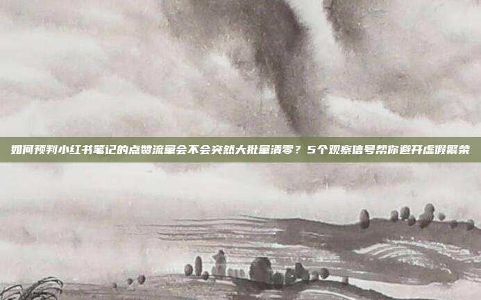如何预判小红书笔记的点赞流量会不会突然大批量清零?5个观察信号帮你避开虚假繁荣