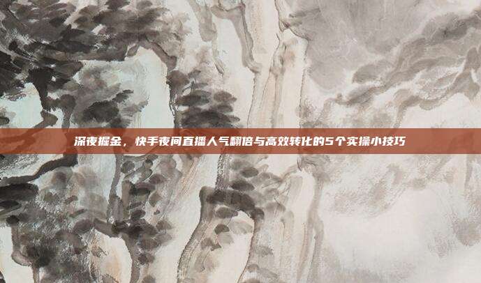 深夜掘金,快手夜间直播人气翻倍与高效转化的5个实操小技巧