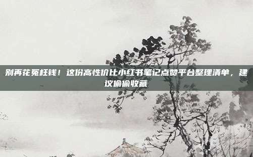 别再花冤枉钱!这份高性价比小红书笔记点赞平台整理清单,建议偷偷收藏