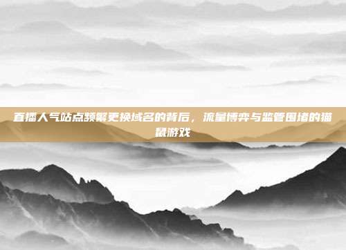 直播人气站点频繁更换域名的背后,流量博弈与监管围堵的猫鼠游戏