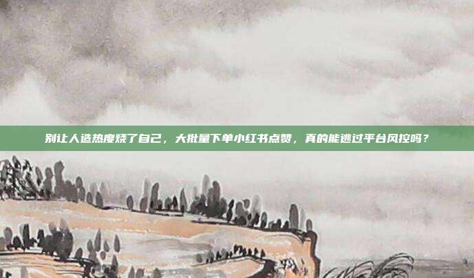 别让人造热度烧了自己,大批量下单小红书点赞,真的能逃过平台风控吗?