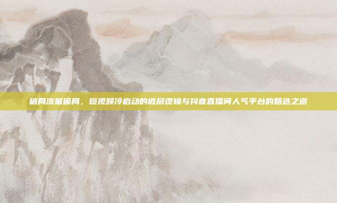 破局流量困局,短视频冷启动的底层逻辑与抖音直播间人气平台的甄选之道