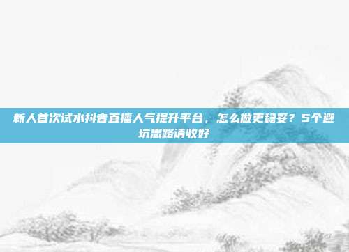 新人首次试水抖音直播人气提升平台,怎么做更稳妥?5个避坑思路请收好