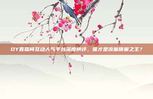 DY直播间互动人气平台深度横评,谁才是流量质量之王?
