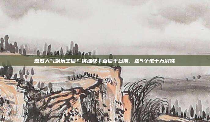 想做人气娱乐主播？挑选快手直播平台前，这5个坑千万别踩