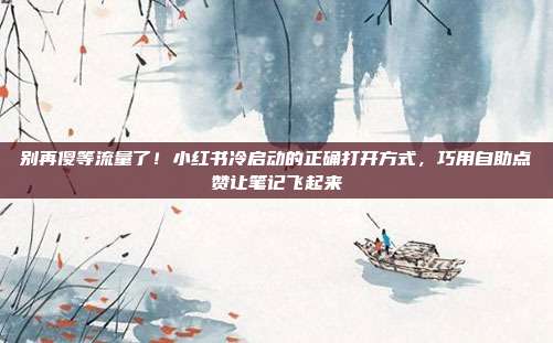 别再傻等流量了！小红书冷启动的正确打开方式，巧用自助点赞让笔记飞起来
