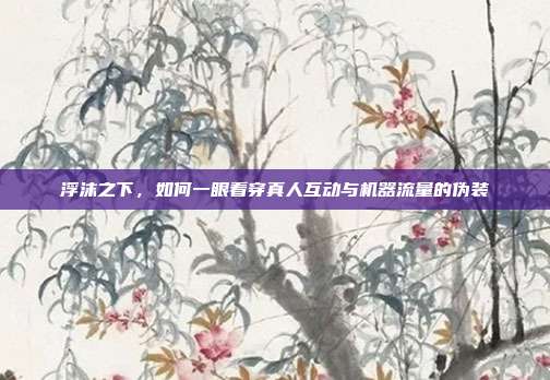 浮沫之下,如何一眼看穿真人互动与机器流量的伪装