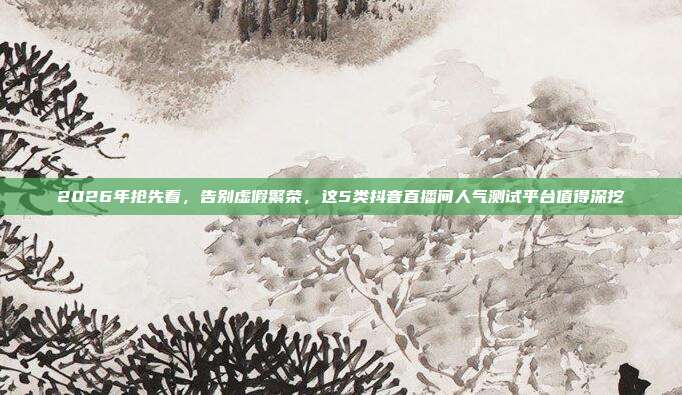 2026年抢先看，告别虚假繁荣，这5类抖音直播间人气测试平台值得深挖