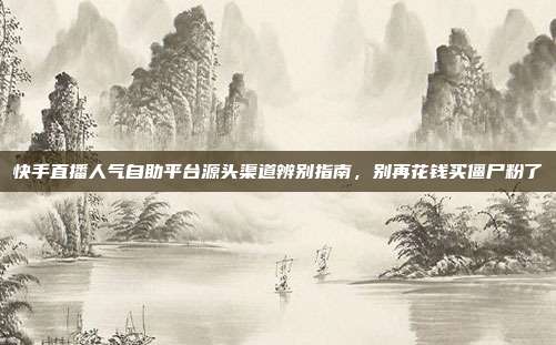 快手直播人气自助平台源头渠道辨别指南,别再花钱买僵尸粉了