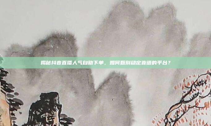 揭秘抖音直播人气自助下单，如何甄别稳定靠谱的平台？
