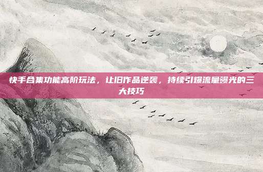 快手合集功能高阶玩法,让旧作品逆袭,持续引爆流量曝光的三大技巧