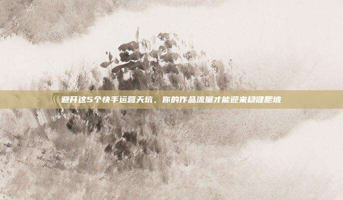 避开这5个快手运营天坑，你的作品流量才能迎来稳健爬坡