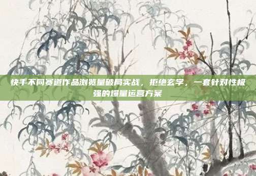 快手不同赛道作品浏览量破局实战，拒绝玄学，一套针对性极强的爆量运营方案