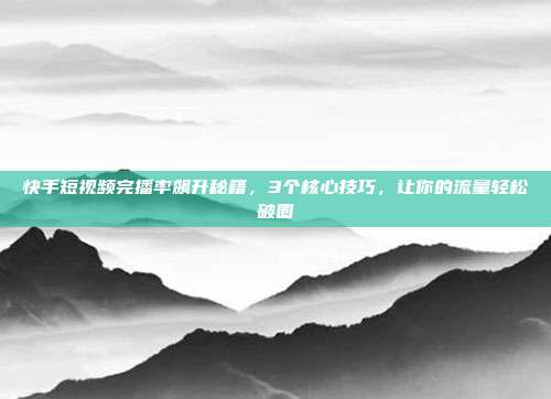快手短视频完播率飙升秘籍，3个核心技巧，让你的流量轻松破圈