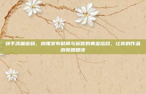 快手流量密码,搞懂发布时间与标签的黄金搭档,让你的作品浏览蹭蹭涨